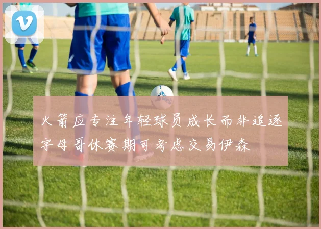 火箭应专注年轻球员成长而非追逐字母哥休赛期可考虑交易伊森