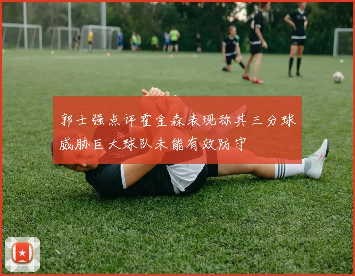 郭士强点评霍金森表现称其三分球威胁巨大球队未能有效防守