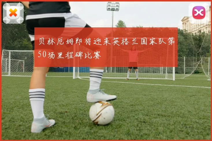 贝林厄姆即将迎来英格兰国家队第50场里程碑比赛