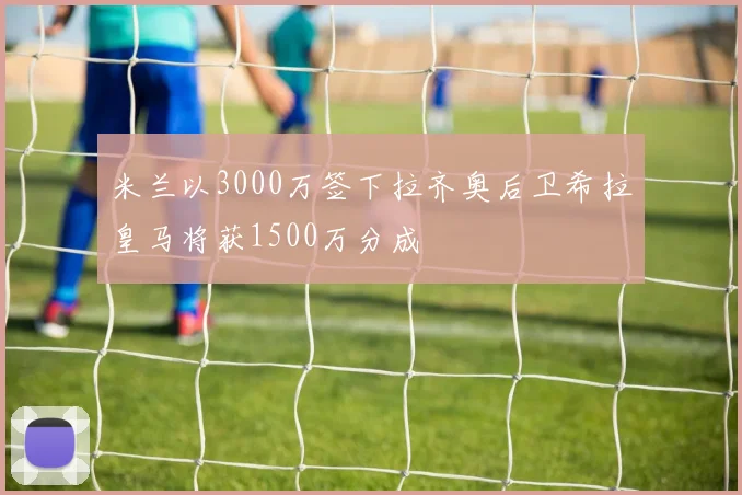 米兰以3000万签下拉齐奥后卫希拉皇马将获1500万分成