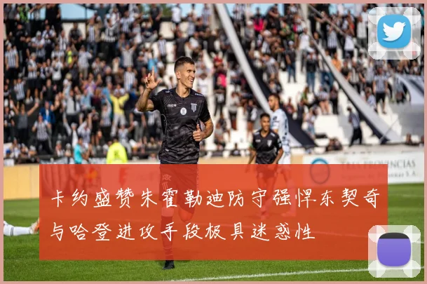 卡约盛赞朱霍勒迪防守强悍东契奇与哈登进攻手段极具迷惑性