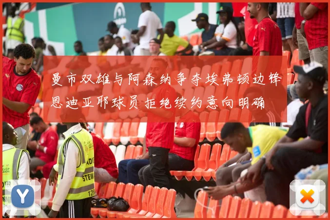 曼市双雄与阿森纳争夺埃弗顿边锋恩迪亚耶球员拒绝续约意向明确