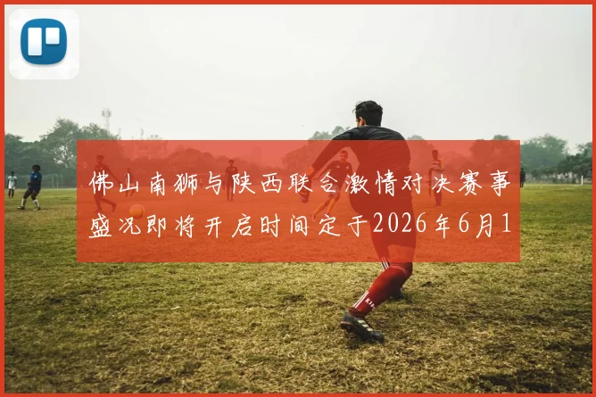 佛山南狮与陕西联合激情对决赛事盛况即将开启时间定于2026年6月14日周日晚上七点半