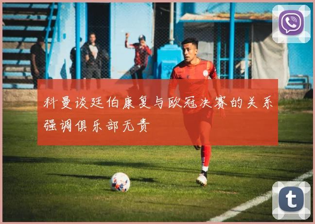 科曼谈廷伯康复与欧冠决赛的关系强调俱乐部无责