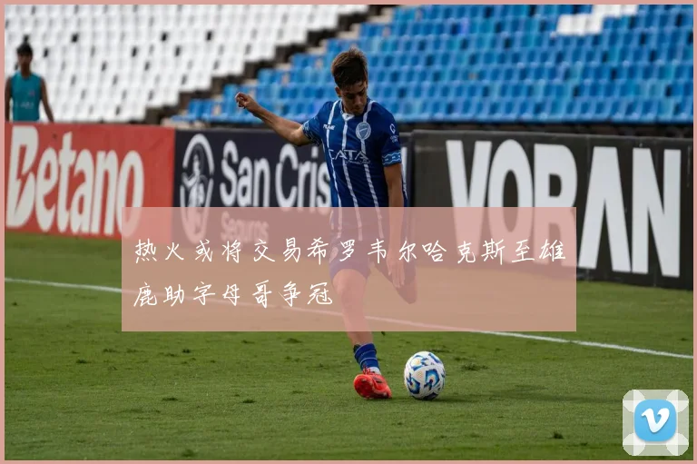 热火或将交易希罗韦尔哈克斯至雄鹿助字母哥争冠