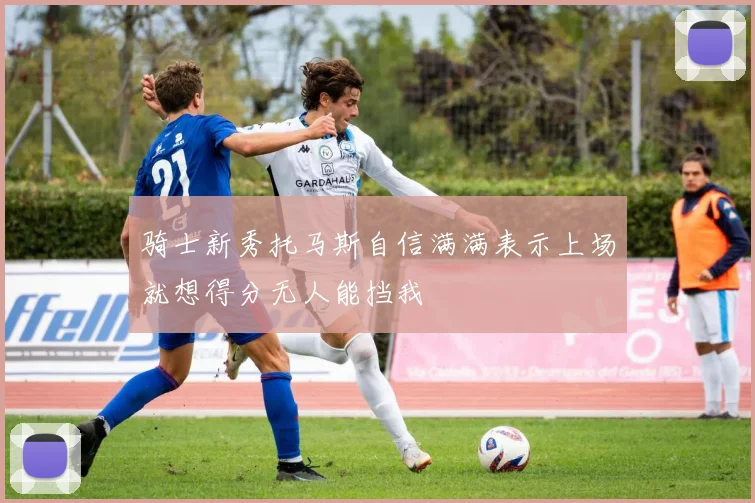 骑士新秀托马斯自信满满表示上场就想得分无人能挡我