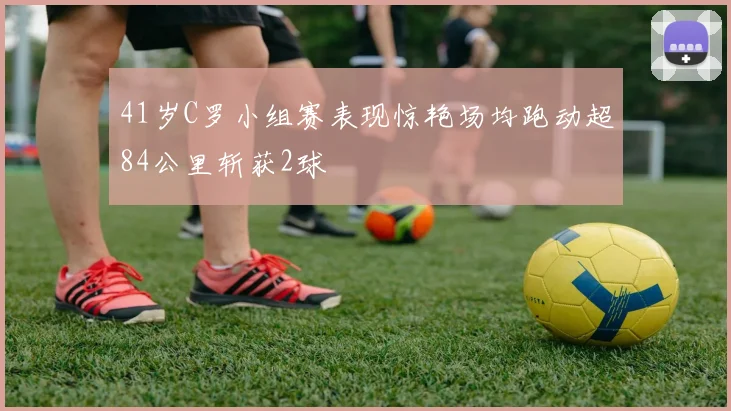 41岁C罗小组赛表现惊艳场均跑动超84公里斩获2球