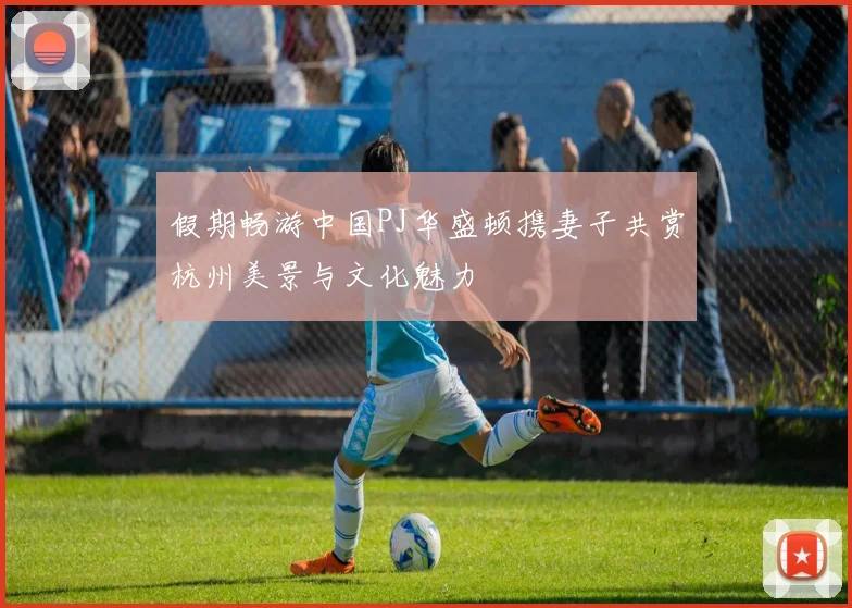 假期畅游中国PJ华盛顿携妻子共赏杭州美景与文化魅力