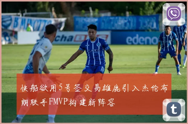 快船欲用5号签交易雄鹿引入杰伦布朗联手FMVP构建新阵容