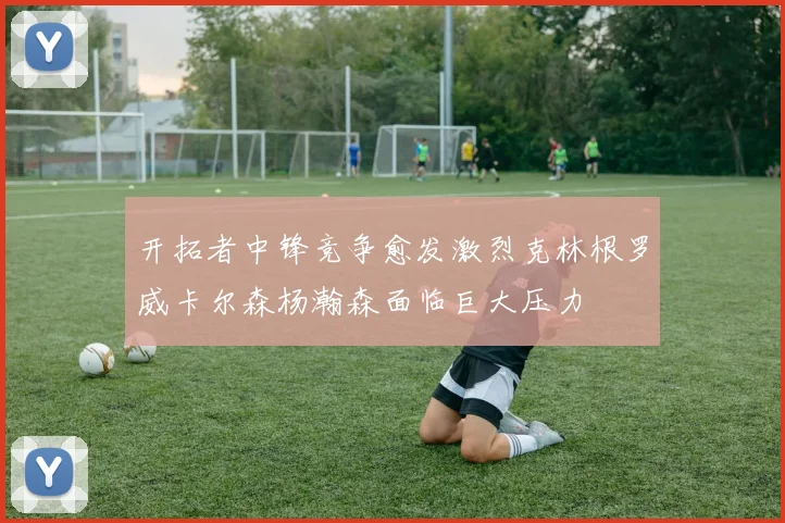 开拓者中锋竞争愈发激烈克林根罗威卡尔森杨瀚森面临巨大压力